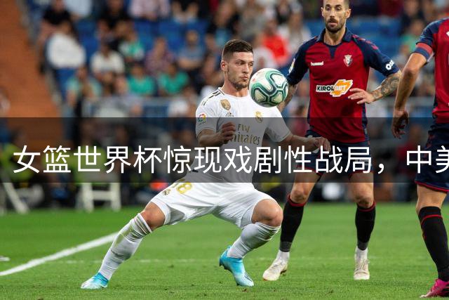 女篮世界杯惊现戏剧性战局，中美意捷上演跌宕起伏对决