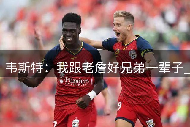 韦斯特：我跟老詹好兄弟一辈子 他去哪都带着队友&从不排挤任何人